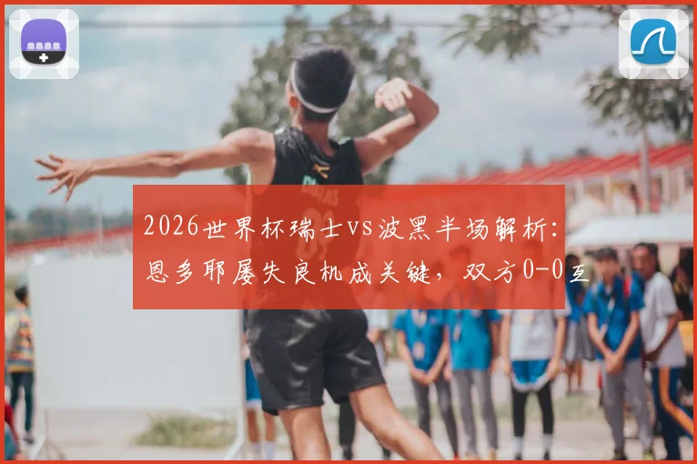 2026世界杯瑞士vs波黑半场解析:恩多耶屡失良机成关键,双方0-0互交白卷,附全场战术观察
