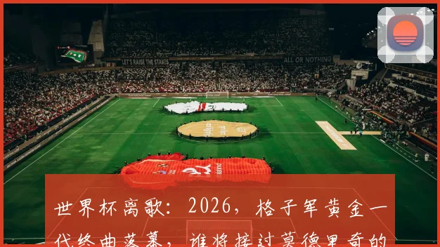 世界杯离歌:2026,格子军黄金一代终曲落幕,谁将接过莫德里奇的权杖?