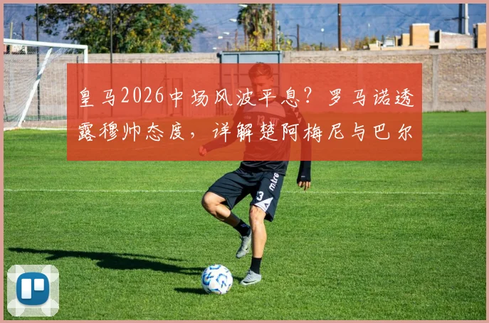 皇马2026中场风波平息?罗马诺透露穆帅态度,详解楚阿梅尼与巴尔韦德留队影响