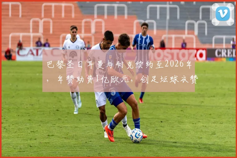 巴黎圣日耳曼与耐克续约至2026年，年赞助费1亿欧元，创足坛球衣赞助新纪录