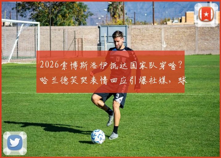 2026索博斯洛伊抵达国家队穿啥？哈兰德笑哭表情回应引爆社媒，球员穿搭趣事一网打尽
