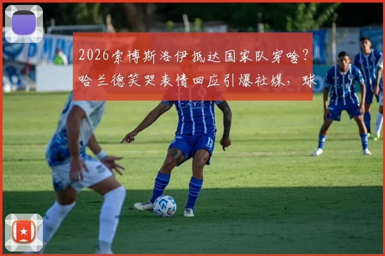 2026索博斯洛伊抵达国家队穿啥？哈兰德笑哭表情回应引爆社媒，球员穿搭趣事一网打尽