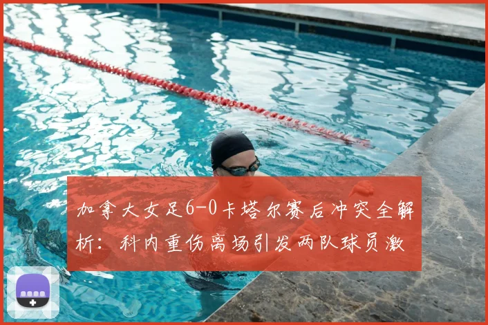 加拿大女足6-0卡塔尔赛后冲突全解析：科内重伤离场引发两队球员激烈对峙，现场视频曝光