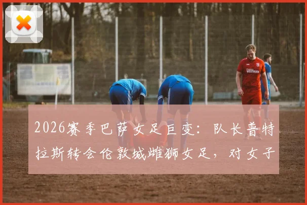 2026赛季巴萨女足巨变：队长普特拉斯转会伦敦城雌狮女足，对女子足坛格局影响几何？
