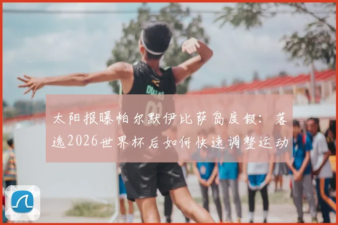 太阳报曝帕尔默伊比萨岛度假：落选2026世界杯后如何快速调整运动员心态