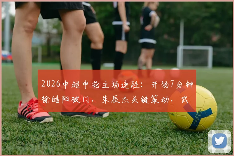 2026中超申花主场速胜：开场7分钟徐皓阳破门，朱辰杰关键策动，武汉三镇如何应对？