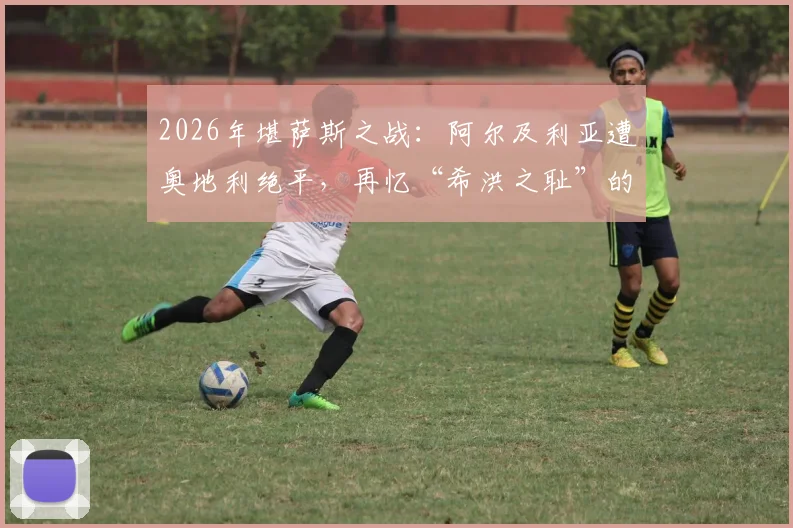 2026年堪萨斯之战：阿尔及利亚遭奥地利绝平，再忆“希洪之耻”的伤痕与传承