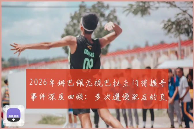 2026年姆巴佩无视巴拉圭门将握手事件深度回顾：多次遭侵犯后的直接回应引发热议