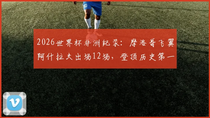2026世界杯非洲纪录：摩洛哥飞翼阿什拉夫出场12场，登顶历史第一，附非洲球员世界杯数据排名分析
