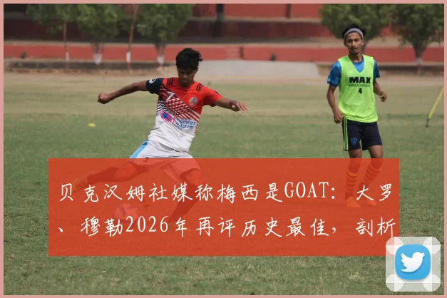 贝克汉姆社媒称梅西是GOAT：大罗、穆勒2026年再评历史最佳，剖析传奇赞誉背后的原因