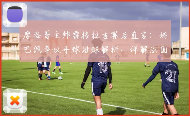 摩洛哥主帅雷格拉吉赛后直言:姆巴佩争议手球进球解析,详解法国队三叉戟战术为何难防,附2026欧洲杯前瞻