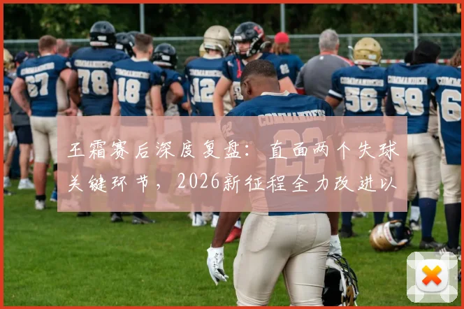 王霜赛后深度复盘：直面两个失球关键环节，2026新征程全力改进以期更优表现