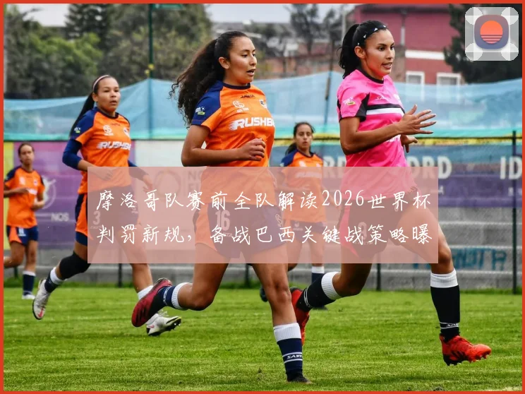 摩洛哥队赛前全队解读2026世界杯判罚新规，备战巴西关键战策略曝光