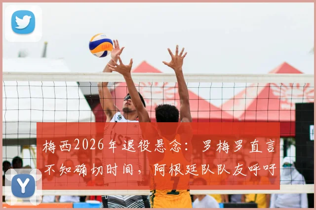 梅西2026年退役悬念：罗梅罗直言不知确切时间，阿根廷队队友呼吁球迷珍惜当下