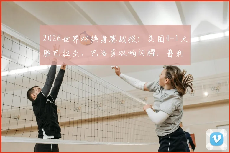 2026世界杯热身赛战报：美国4-1大胜巴拉圭，巴洛贡双响闪耀，普利西奇助攻集锦回顾