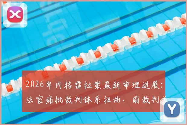 2026年内格雷拉案最新审理进展：法官痛批裁判体系扭曲，前裁判关键证词披露