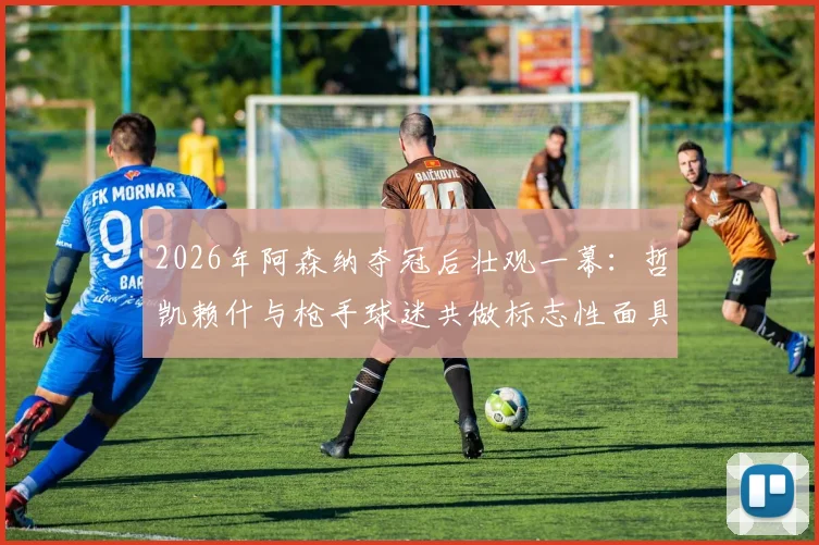 2026年阿森纳夺冠后壮观一幕:哲凯赖什与枪手球迷共做标志性面具庆祝,背后故事与全场互动瞬间回顾