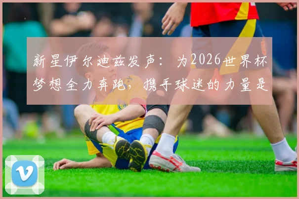 新星伊尔迪兹发声：为2026世界杯梦想全力奔跑，携手球迷的力量是我们的承诺