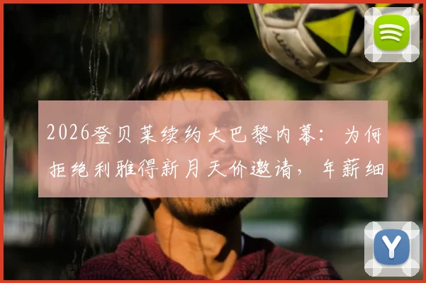 2026登贝莱续约大巴黎内幕：为何拒绝利雅得新月天价邀请，年薪细节与未来计划全解析