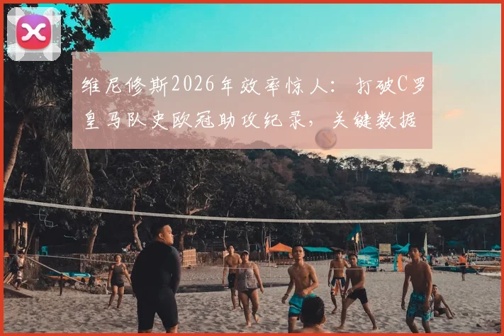 维尼修斯2026年效率惊人:打破C罗皇马队史欧冠助攻纪录,关键数据对比分析