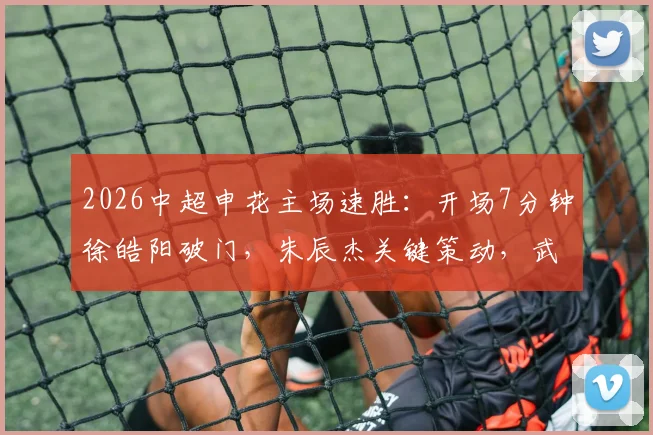 2026中超申花主场速胜：开场7分钟徐皓阳破门，朱辰杰关键策动，武汉三镇如何应对？