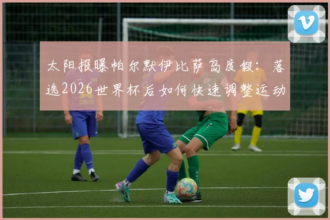 太阳报曝帕尔默伊比萨岛度假：落选2026世界杯后如何快速调整运动员心态
