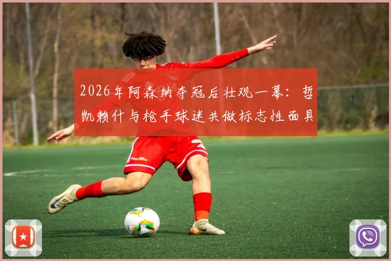 2026年阿森纳夺冠后壮观一幕：哲凯赖什与枪手球迷共做标志性面具庆祝，背后故事与全场互动瞬间回顾