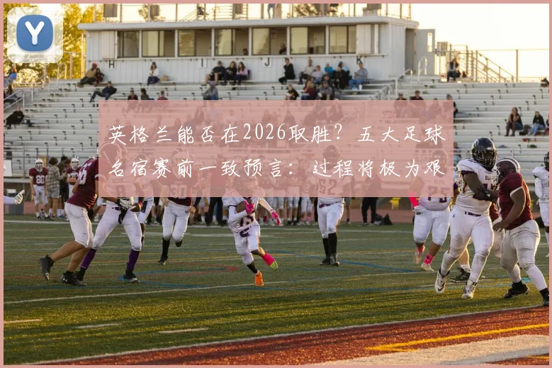 英格兰能否在2026取胜?五大足球名宿赛前一致预言:过程将极为艰苦