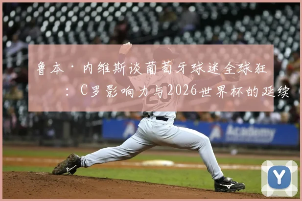 鲁本·内维斯谈葡萄牙球迷全球狂潮：C罗影响力与2026世界杯的延续密码