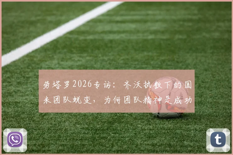 劳塔罗2026专访：齐沃执教下的国米团队蜕变，为何团队精神是成功基石？