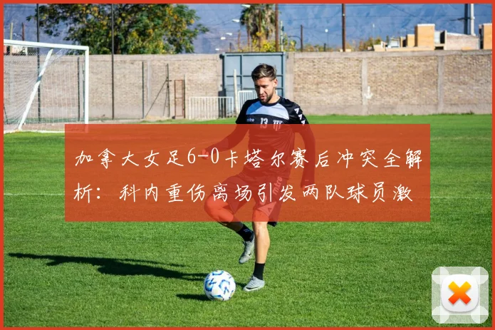 加拿大女足6-0卡塔尔赛后冲突全解析：科内重伤离场引发两队球员激烈对峙，现场视频曝光