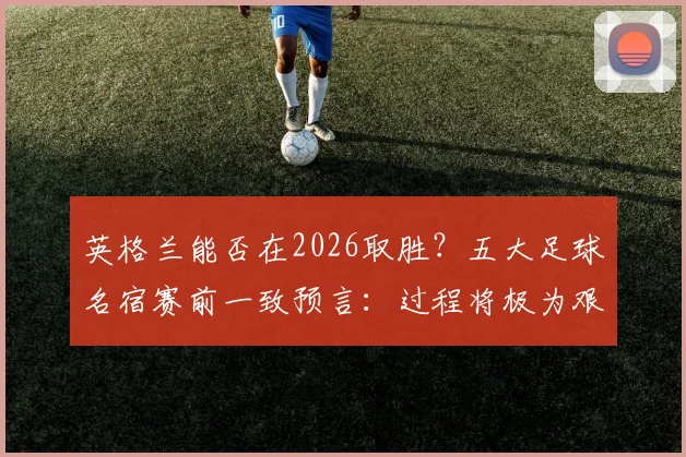英格兰能否在2026取胜？五大足球名宿赛前一致预言：过程将极为艰苦