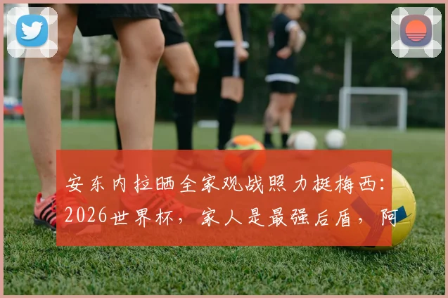 安东内拉晒全家观战照力挺梅西:2026世界杯,家人是最强后盾,阿根廷加油!