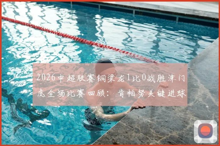 2026中超联赛铜梁龙1比0战胜津门虎全场比赛回顾：肯帕努关键进球，哈达斯补时争议绝平被吹视频解析