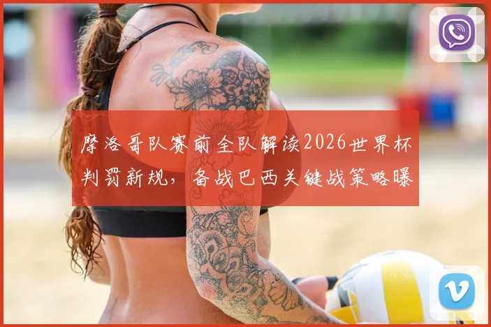 摩洛哥队赛前全队解读2026世界杯判罚新规，备战巴西关键战策略曝光