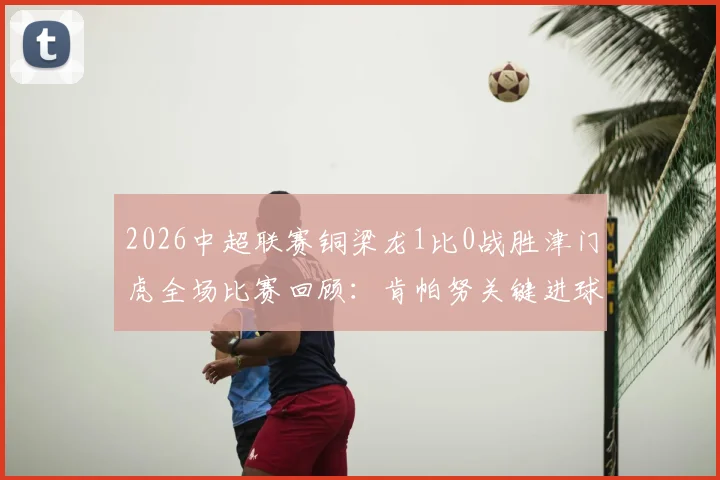 2026中超联赛铜梁龙1比0战胜津门虎全场比赛回顾：肯帕努关键进球，哈达斯补时争议绝平被吹视频解析