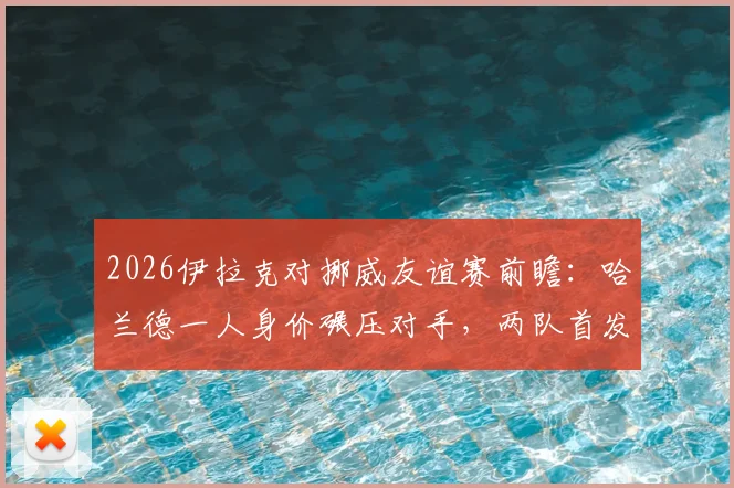 2026伊拉克对挪威友谊赛前瞻:哈兰德一人身价碾压对手,两队首发阵容价值深度解析