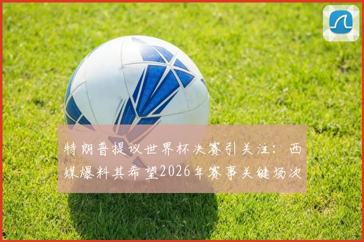 特朗普提议世界杯决赛引关注:西媒爆料其希望2026年赛事关键场次落户摩洛哥