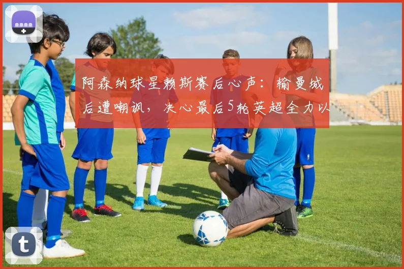 阿森纳球星赖斯赛后心声:输曼城后遭嘲讽,决心最后5轮英超全力以赴