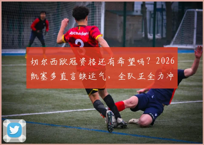 切尔西欧冠资格还有希望吗？2026凯塞多直言缺运气，全队正全力冲刺，前景深度分析