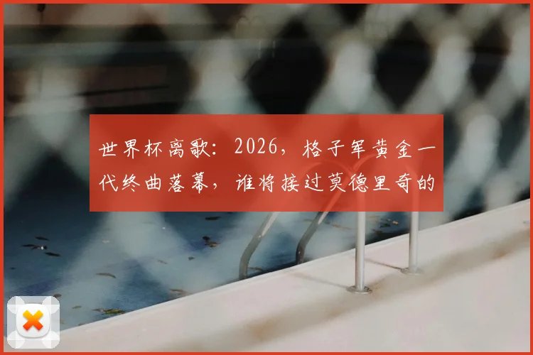 世界杯离歌：2026，格子军黄金一代终曲落幕，谁将接过莫德里奇的权杖？
