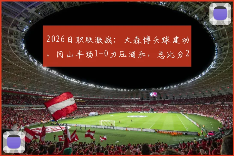 2026日职联激战：大森博头球建功，冈山半场1-0力压浦和，总比分2-1领先