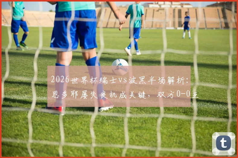 2026世界杯瑞士vs波黑半场解析:恩多耶屡失良机成关键,双方0-0互交白卷,附全场战术观察