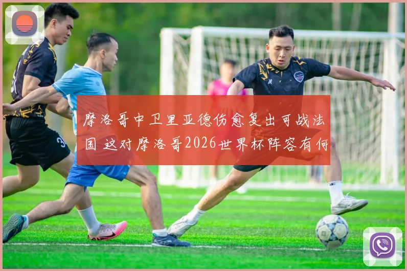 摩洛哥中卫里亚德伤愈复出可战法国 这对摩洛哥2026世界杯阵容有何影响？