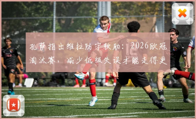 孔萨指出维拉防守软肋：2026欧冠淘汰赛，减少低级失误才能走得更远，后防线改进要点分析