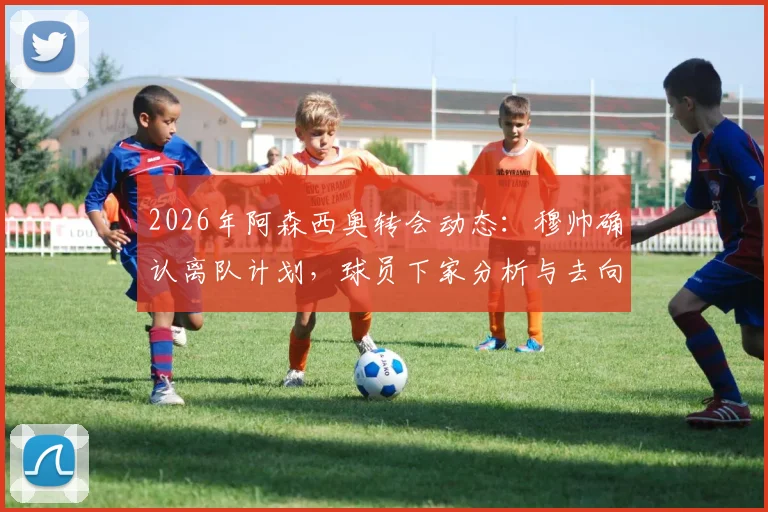 2026年阿森西奥转会动态:穆帅确认离队计划,球员下家分析与去向预测全解析