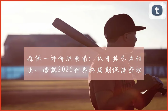 森保一评价洪明甫:认可其尽力付出,透露2026世界杯周期保持密切交流,亚洲名帅互动引关注