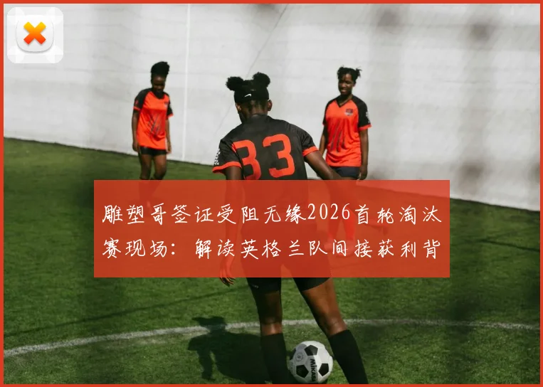 雕塑哥签证受阻无缘2026首轮淘汰赛现场：解读英格兰队间接获利背后，球迷观战备选方案与签证避坑指南