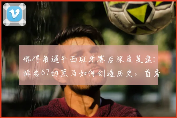 佛得角逼平西班牙赛后深度复盘：排名67的黑马如何创造历史，首秀拿分关键点解析