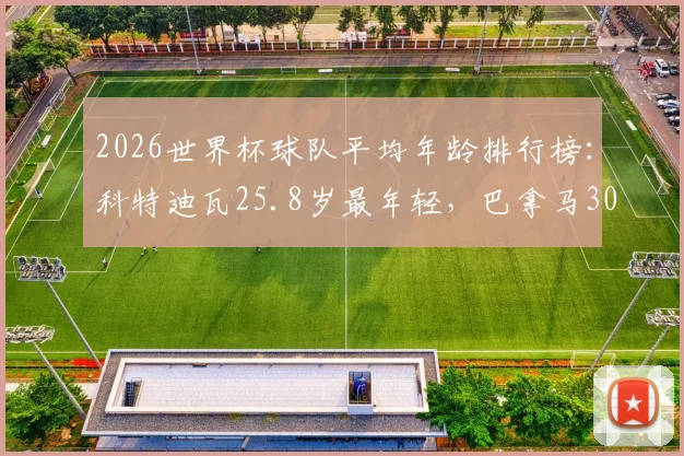 2026世界杯球队平均年龄排行榜:科特迪瓦25.8岁最年轻,巴拿马30.4岁最年长,各队年龄构成深度剖析